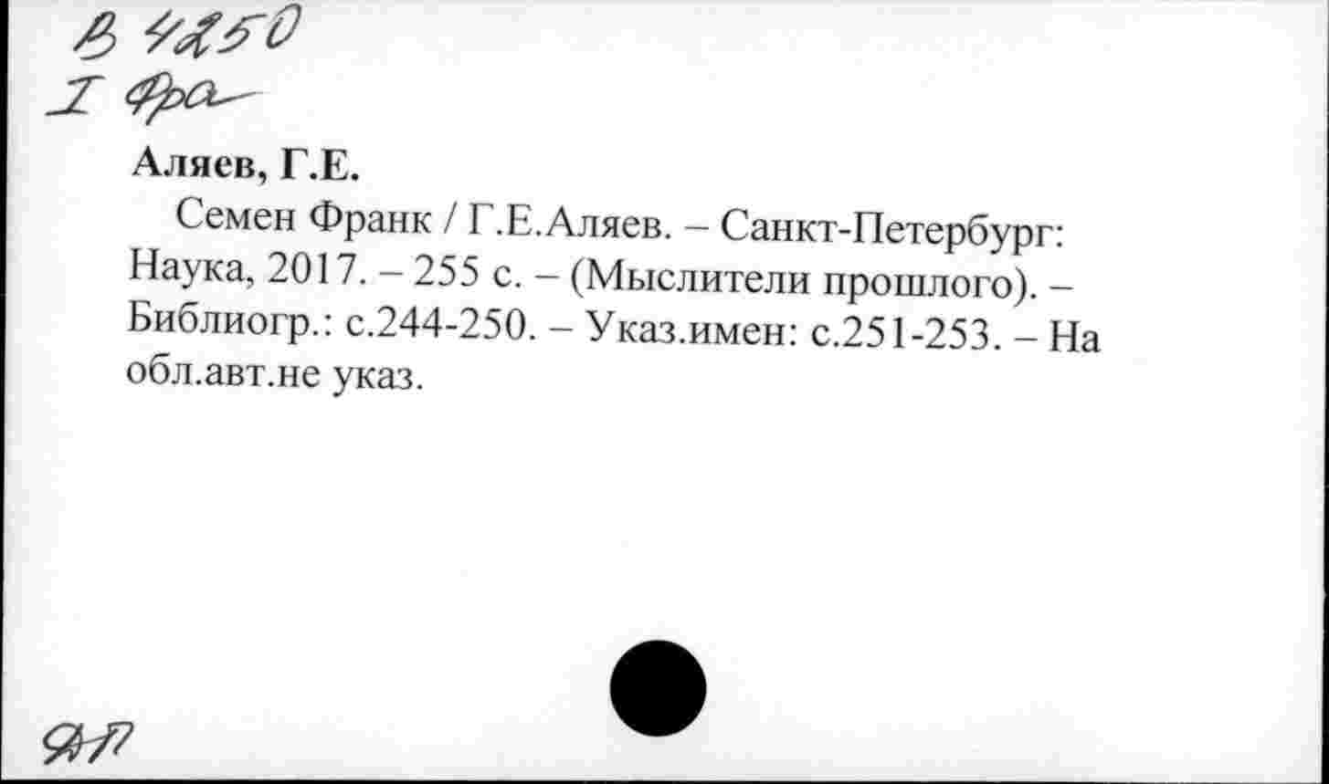 ﻿Аляев, Г.Е.
Семен Франк / Г.Е.Аляев. — Санкт-Петербург: Наука, 2017. - 255 с. - (Мыслители прошлого). -Библиогр.: с.244-250. - Указ.имен: с.251-253. - На обл.авт.не указ.